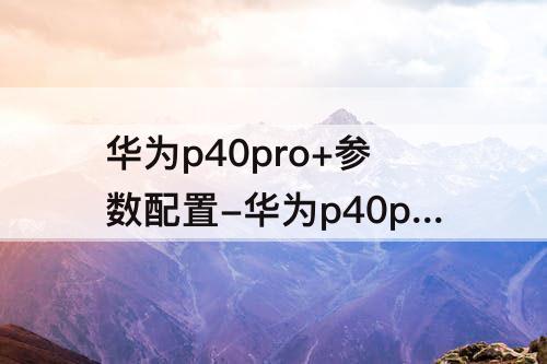 华为p40pro+参数配置-华为p40pro+参数配置详情