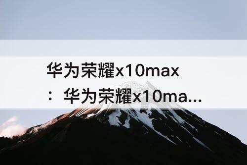 华为荣耀x10max：华为荣耀x10max参数配置图片