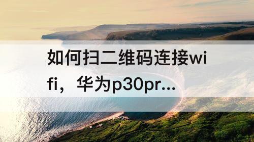 如何扫二维码连接wifi，华为p30pro如何扫二维码连接wifi