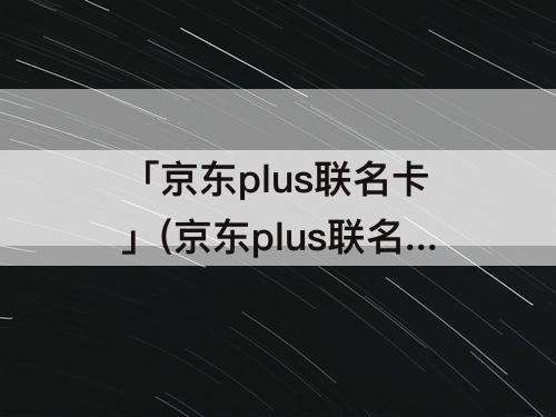 「京东plus联名卡」(京东plus联名卡哪个银行比较好)