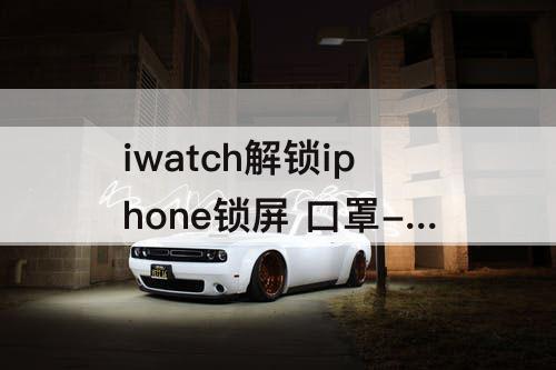 iwatch解锁iphone锁屏 口罩-iwatch解锁iphone锁屏 口罩为什么开WiFi