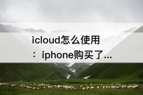 icloud怎么使用：iphone购买了icloud怎么使用