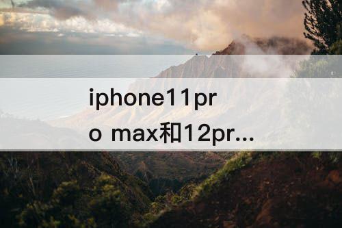 iphone11pro  max和12promax区别-iphone11pro  max和12promax区别拍照