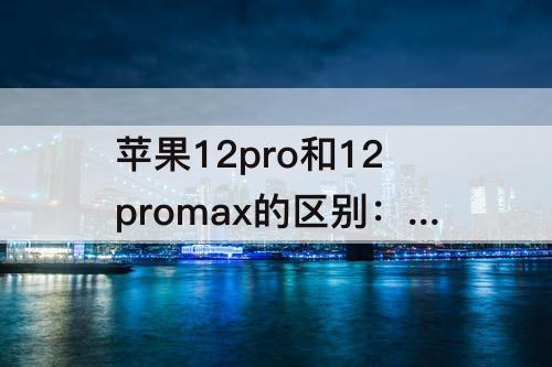 苹果12pro和12promax的区别：苹果12pro和12promax的区别配置参数表