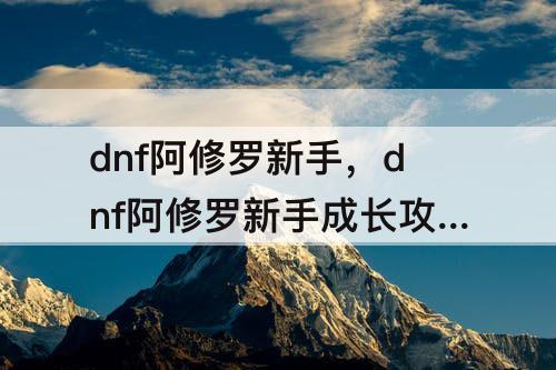 dnf阿修罗新手，dnf阿修罗新手成长攻略