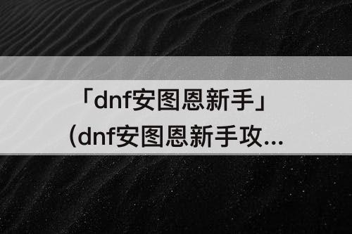 「dnf安图恩新手」(dnf安图恩新手攻略解说教程)