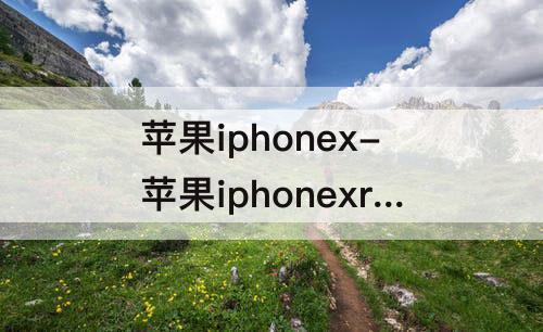 苹果iphonex-苹果iphonexr是苹果几