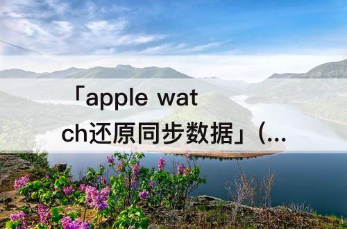 「apple  watch还原同步数据」(apple  watch还原同步数据点了没反应)