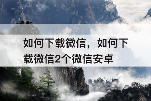 如何下载微信，如何下载微信2个微信安卓