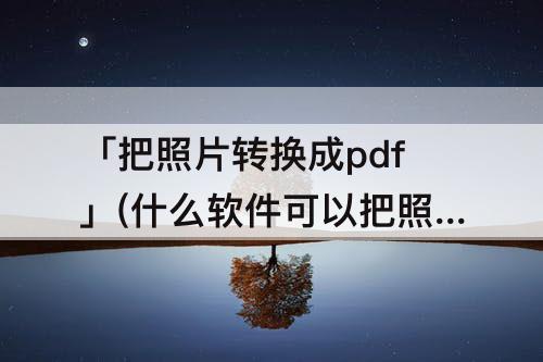 「把照片转换成pdf」(什么软件可以把照片转换成pdf格式)